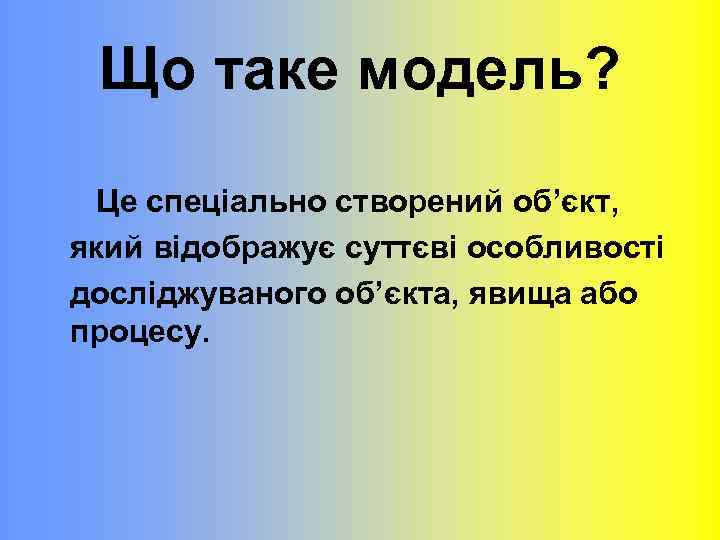 Що таке модель? Це спеціально створений об’єкт, який відображує суттєві особливості досліджуваного об’єкта, явища