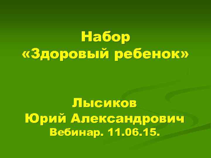 Набор «Здоровый ребенок» Лысиков Юрий Александрович Вебинар. 11. 06. 15. 