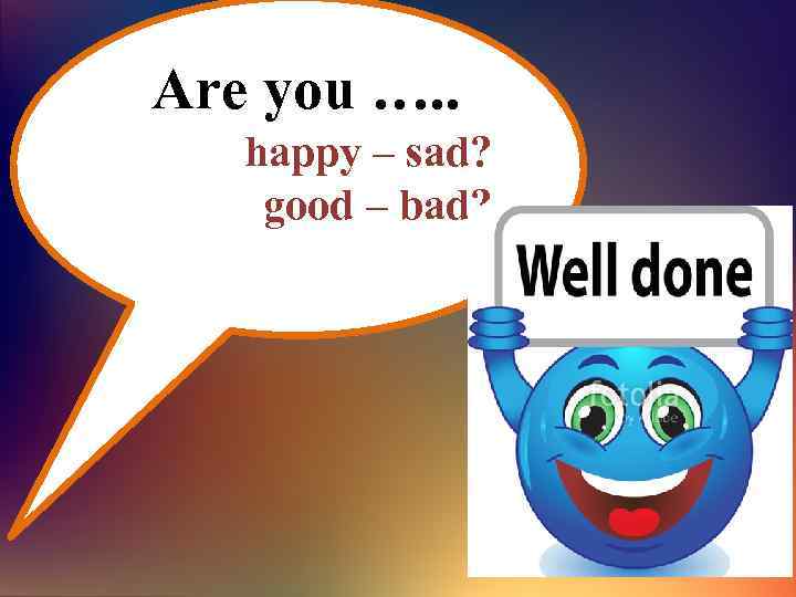 Are you …. . happy – sad? good – bad? 