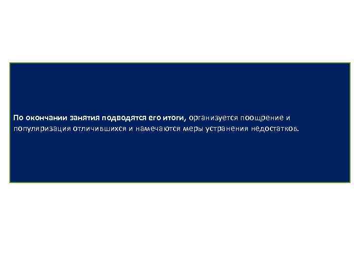 По окончании занятия подводятся его итоги, организуется поощрение и популяризация отличившихся и намечаются меры
