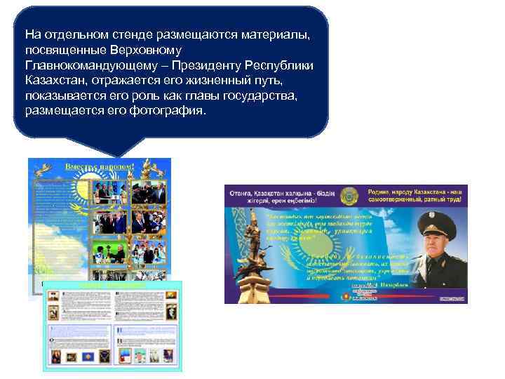 На отдельном стенде размещаются материалы, посвященные Верховному Главнокомандующему – Президенту Республики Казахстан, отражается его