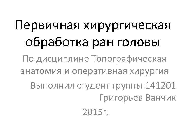 Первичная хирургическая обработка ран головы По дисциплине Топографическая анатомия и оперативная хирургия Выполнил студент
