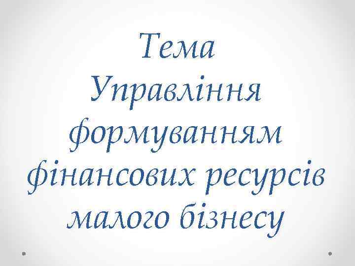 Тема Управління формуванням фінансових ресурсів малого бізнесу 