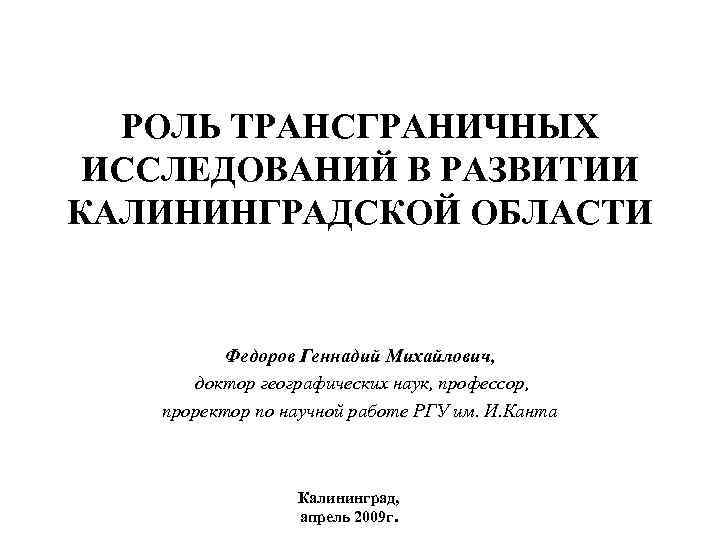 РОЛЬ ТРАНСГРАНИЧНЫХ ИССЛЕДОВАНИЙ В РАЗВИТИИ КАЛИНИНГРАДСКОЙ ОБЛАСТИ Федоров Геннадий Михайлович, доктор географических наук, профессор,