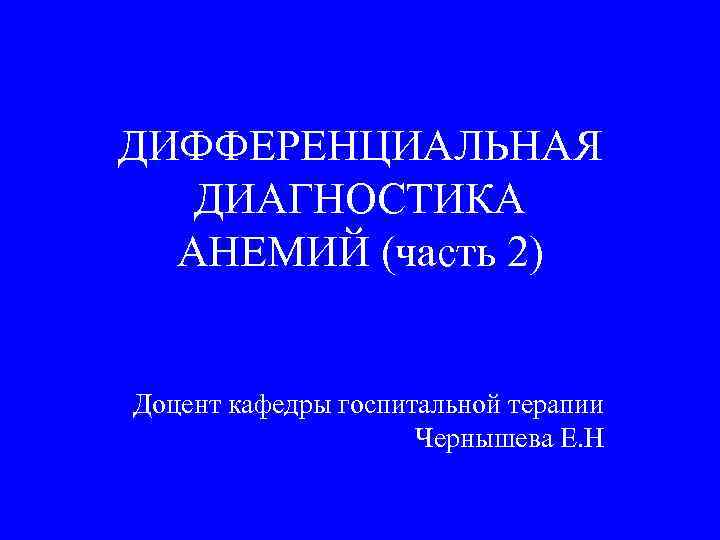 ДИФФЕРЕНЦИАЛЬНАЯ ДИАГНОСТИКА АНЕМИЙ (часть 2) Доцент кафедры госпитальной терапии Чернышева Е. Н 