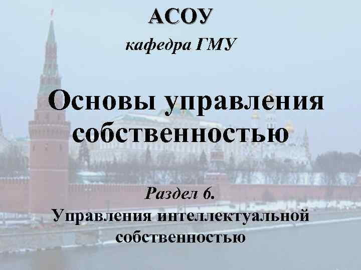 АСОУ кафедра ГМУ Основы управления собственностью Раздел 6. Управления интеллектуальной собственностью 