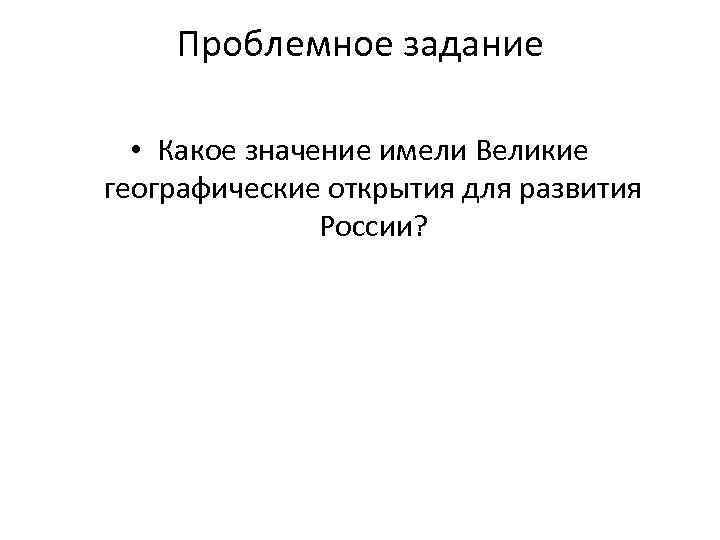 Проблемное задание • Какое значение имели Великие географические открытия для развития России? 