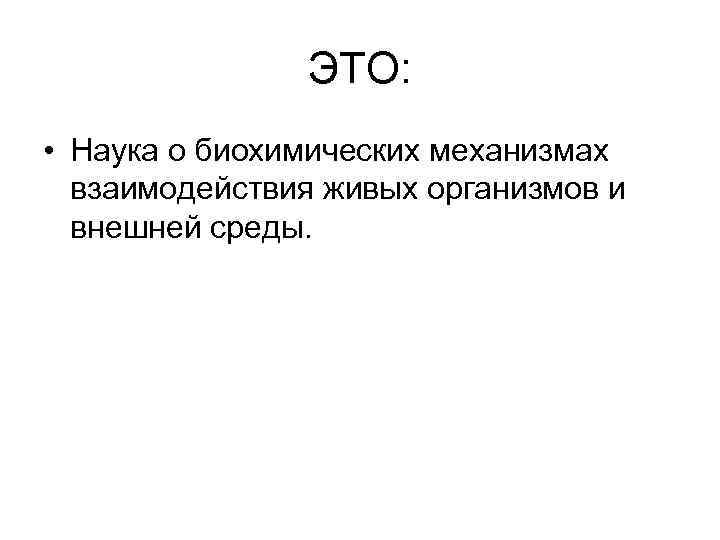 ЭТО: • Наука о биохимических механизмах взаимодействия живых организмов и внешней среды. 