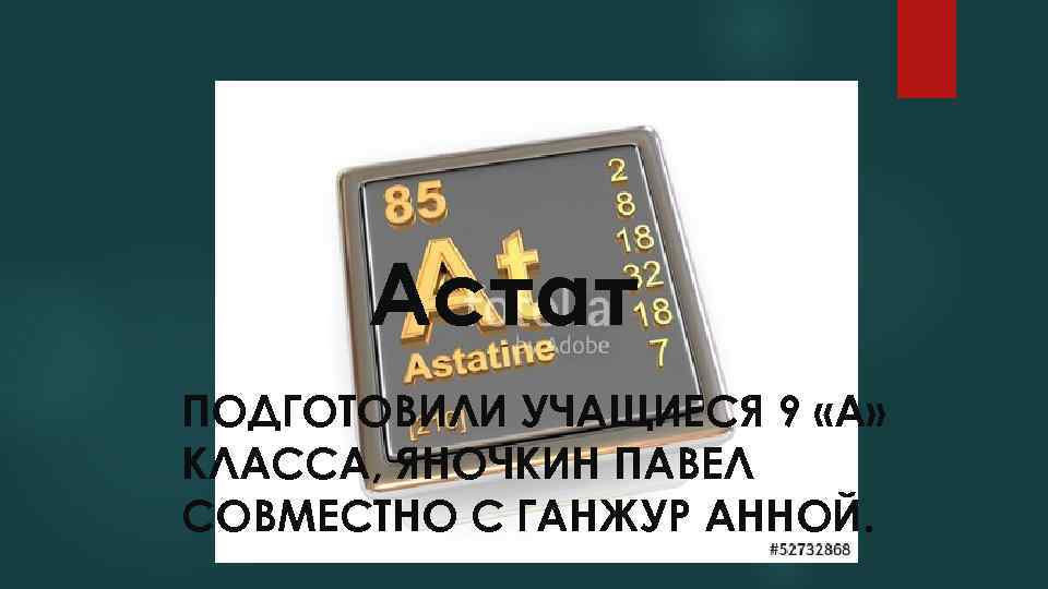 Астат ПОДГОТОВИЛИ УЧАЩИЕСЯ 9 «А» КЛАССА, ЯНОЧКИН ПАВЕЛ СОВМЕСТНО С ГАНЖУР АННОЙ. 