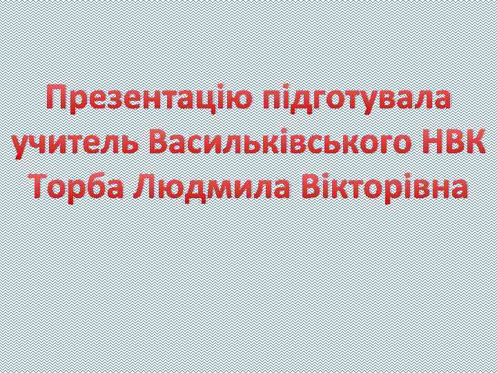 Презентацію підготувала учитель Васильківського НВК Торба Людмила Вікторівна 