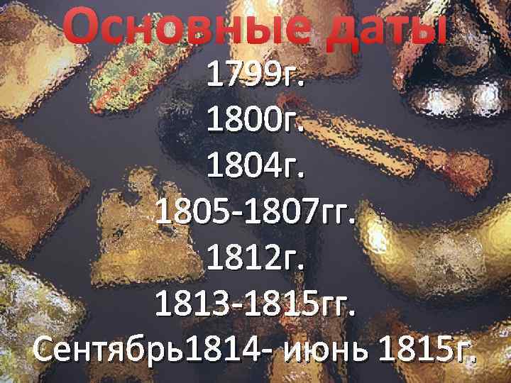 Основные даты 1799 г. 1800 г. 1804 г. 1805 -1807 гг. 1812 г. 1813