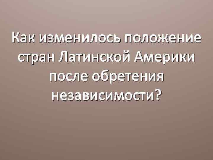 Как изменилось положение стран Латинской Америки после обретения независимости? 