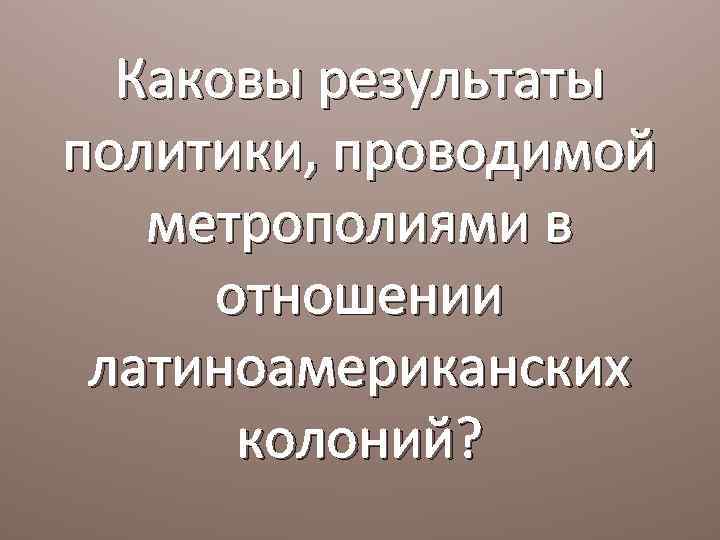 Каковы результаты политики, проводимой метрополиями в отношении латиноамериканских колоний? 
