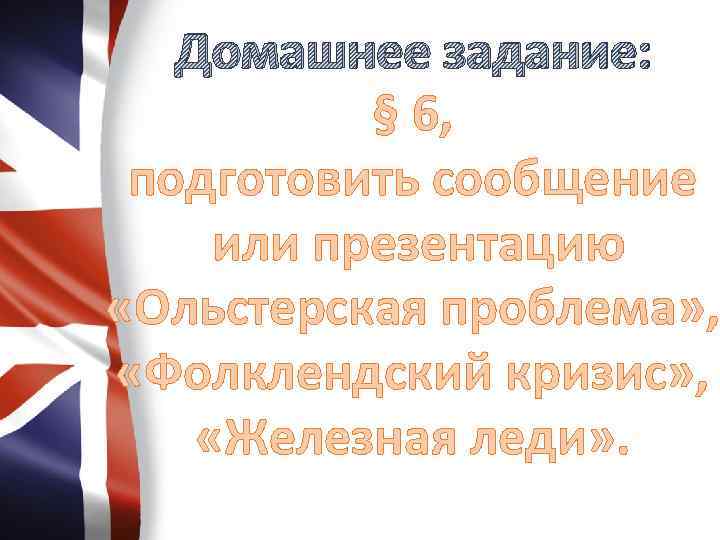 Домашнее задание: § 6, подготовить сообщение или презентацию «Ольстерская проблема» , «Фолклендский кризис» ,