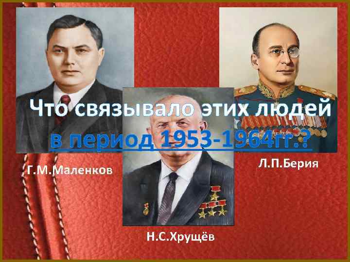 Что связывало этих людей в период 1953 -1964 гг. ? Л. П. Берия Г.