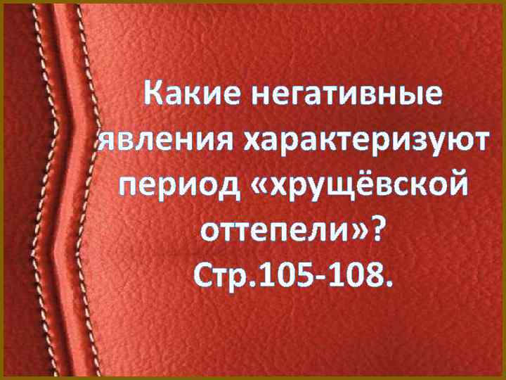 Какие негативные явления характеризуют период «хрущёвской оттепели» ? Стр. 105 -108. 