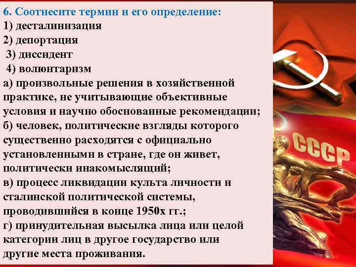 6. Соотнесите термин и его определение: 1) десталинизация 2) депортация 3) диссидент 4) волюнтаризм