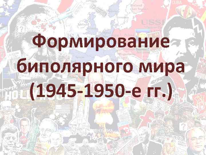 Формирование биполярного мира (1945 -1950 -е гг. ) 