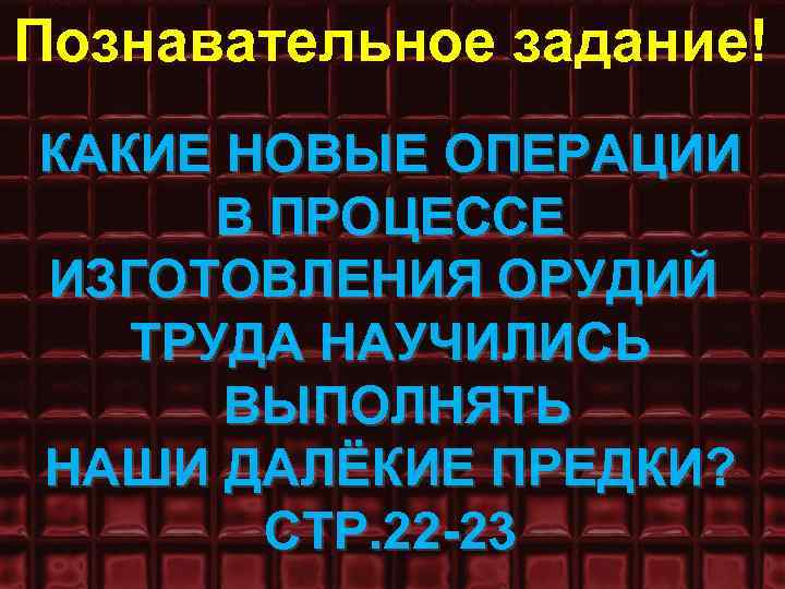 Познавательное задание! КАКИЕ НОВЫЕ ОПЕРАЦИИ В ПРОЦЕССЕ ИЗГОТОВЛЕНИЯ ОРУДИЙ ТРУДА НАУЧИЛИСЬ ВЫПОЛНЯТЬ НАШИ ДАЛЁКИЕ