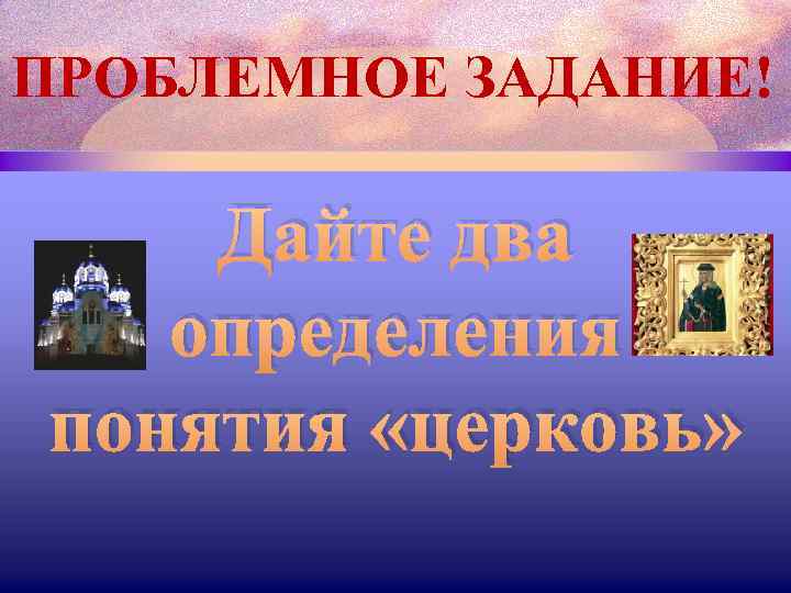 ПРОБЛЕМНОЕ ЗАДАНИЕ! Дайте два определения понятия «церковь» 