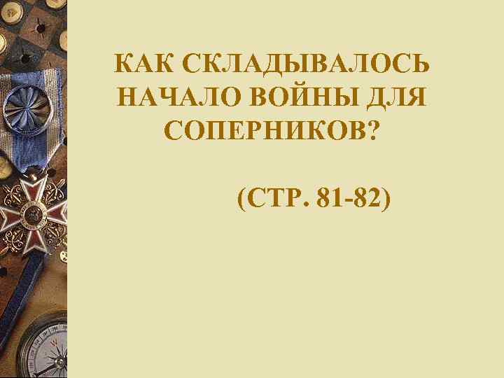 КАК СКЛАДЫВАЛОСЬ НАЧАЛО ВОЙНЫ ДЛЯ СОПЕРНИКОВ? (СТР. 81 -82) 