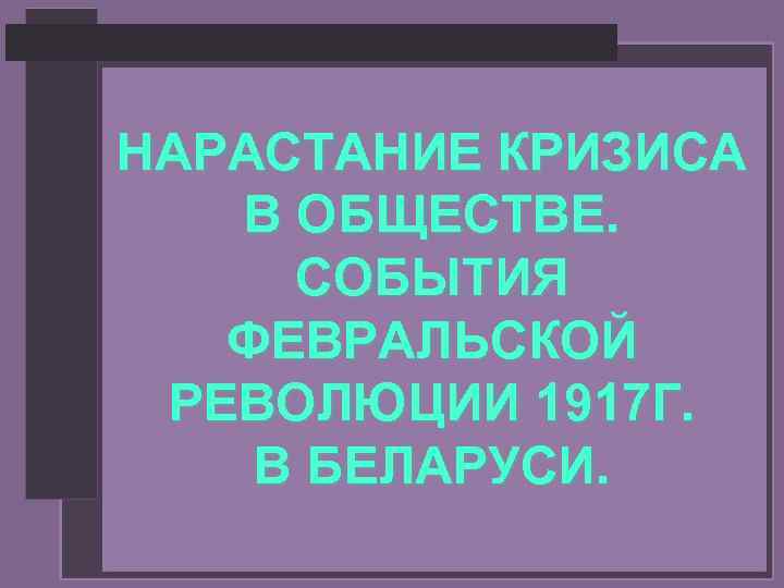 НАРАСТАНИЕ КРИЗИСА В ОБЩЕСТВЕ. СОБЫТИЯ ФЕВРАЛЬСКОЙ РЕВОЛЮЦИИ 1917 Г. В БЕЛАРУСИ. 