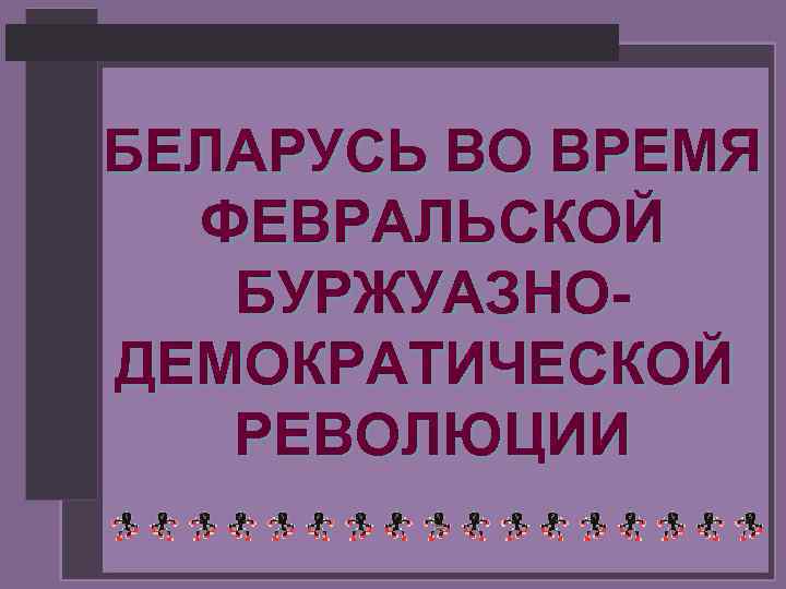 БЕЛАРУСЬ ВО ВРЕМЯ ФЕВРАЛЬСКОЙ БУРЖУАЗНОДЕМОКРАТИЧЕСКОЙ РЕВОЛЮЦИИ 