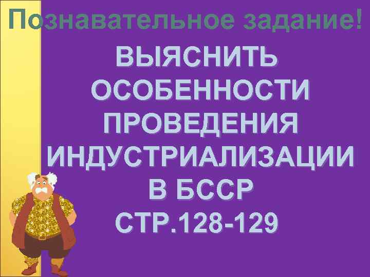 Познавательное задание! ВЫЯСНИТЬ ОСОБЕННОСТИ ПРОВЕДЕНИЯ ИНДУСТРИАЛИЗАЦИИ В БССР СТР. 128 -129 