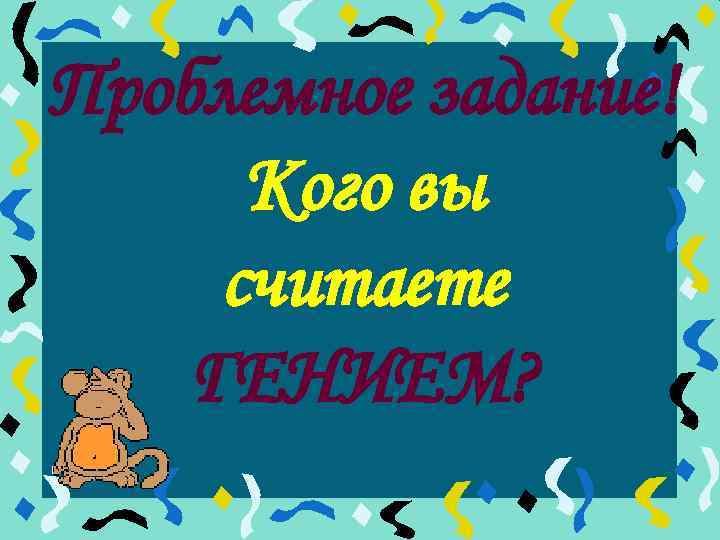 Проблемное задание! Кого вы считаете ГЕНИЕМ? 