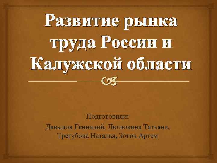 Развитие рынка труда России и Калужской области Подготовили: Давыдов Геннадий, Люлюкина Татьяна, Трегубова Наталья,