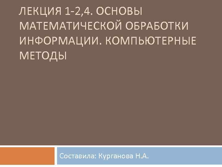 ЛЕКЦИЯ 1 2, 4. ОСНОВЫ МАТЕМАТИЧЕСКОЙ ОБРАБОТКИ ИНФОРМАЦИИ. КОМПЬЮТЕРНЫЕ МЕТОДЫ Составила: Курганова Н. А.