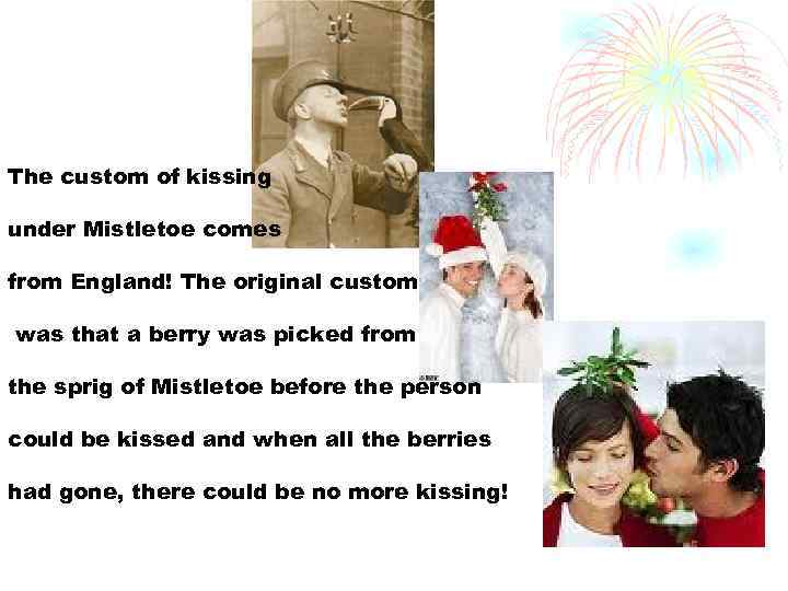 The custom of kissing under Mistletoe comes from England! The original custom was that