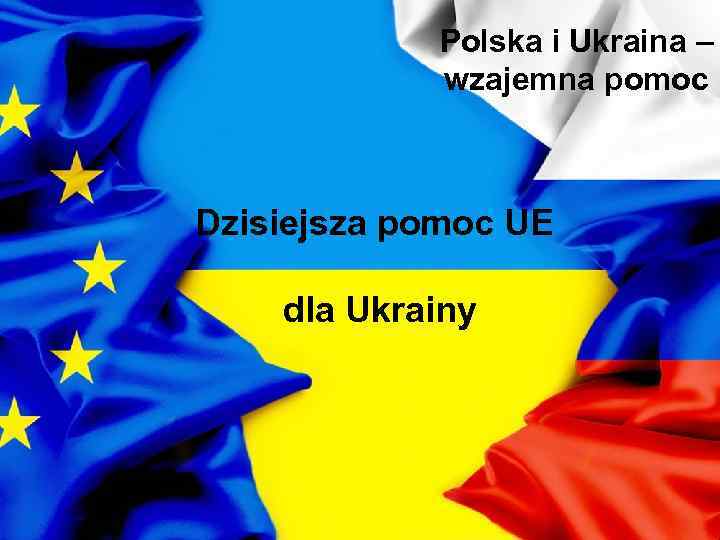 Polska i Ukraina – wzajemna pomoc Dzisiejsza pomoc UE dla Ukrainy 