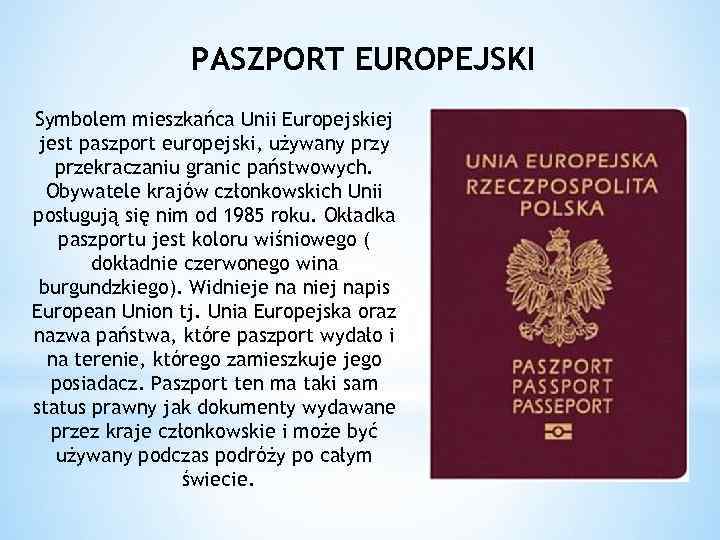 PASZPORT EUROPEJSKI Symbolem mieszkańca Unii Europejskiej jest paszport europejski, używany przekraczaniu granic państwowych. Obywatele