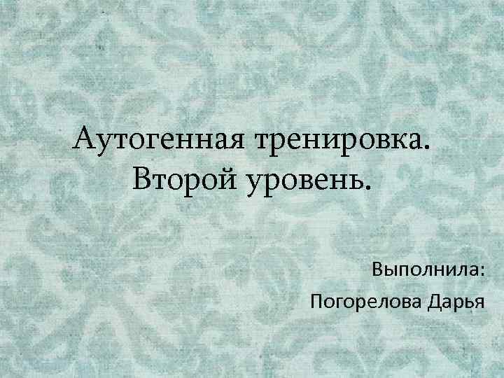 Аутогенная тренировка. Второй уровень. Выполнила: Погорелова Дарья 