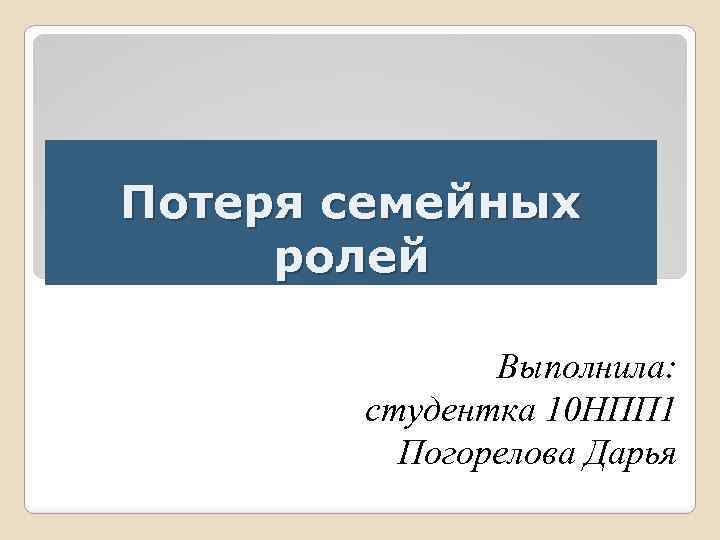 Потеря семейных ролей Выполнила: студентка 10 НПП 1 Погорелова Дарья 