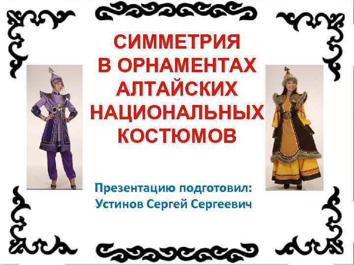 СИММЕТРИЯ В ОРНАМЕНТАХ АЛТАЙСКИХ НАЦИОНАЛЬНЫХ КОСТЮМОВ Презентацию подготовил: Устинов Сергей Сергеевич 