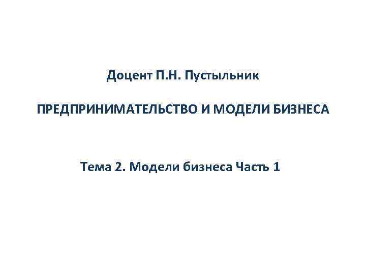 Доцент П. Н. Пустыльник ПРЕДПРИНИМАТЕЛЬСТВО И МОДЕЛИ БИЗНЕСА Тема 2. Модели бизнеса Часть 1