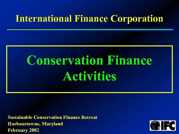 International Finance Corporation Conservation Finance Activities Sustainable Conservation Finance Retreat Harbourtowne, Maryland February 2002
