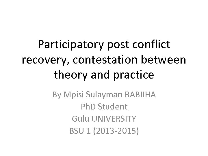 Participatory post conflict recovery, contestation between theory and practice By Mpisi Sulayman BABIIHA Ph.