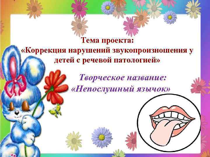 Тема проекта: «Коррекция нарушений звукопроизношения у детей с речевой патологией» Творческое название: «Непослушный язычок»