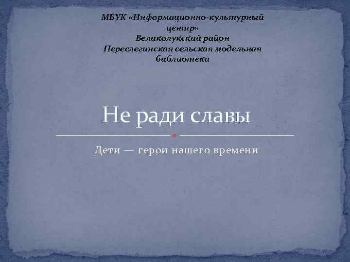МБУК «Информационно-культурный центр» Великолукский район Переслегинская сельская модельная библиотека Не ради славы Дети —