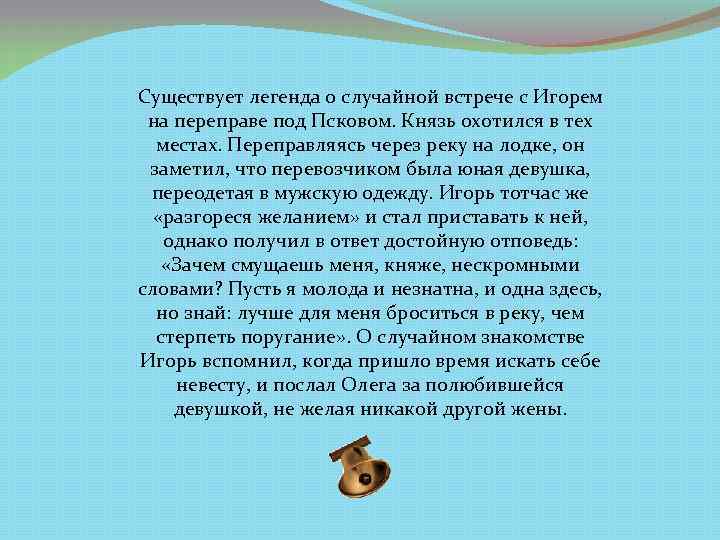 Существует легенда о случайной встрече с Игорем на переправе под Псковом. Князь охотился в