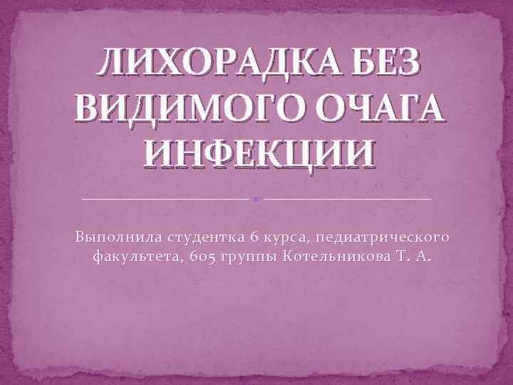 ЛИХОРАДКА БЕЗ ВИДИМОГО ОЧАГА ИНФЕКЦИИ Выполнила студентка 6 курса, педиатрического факультета, 605 группы Котельникова