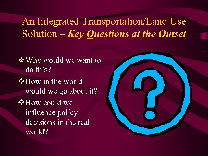 An Integrated Transportation/Land Use Solution – Key Questions at the Outset v Why would