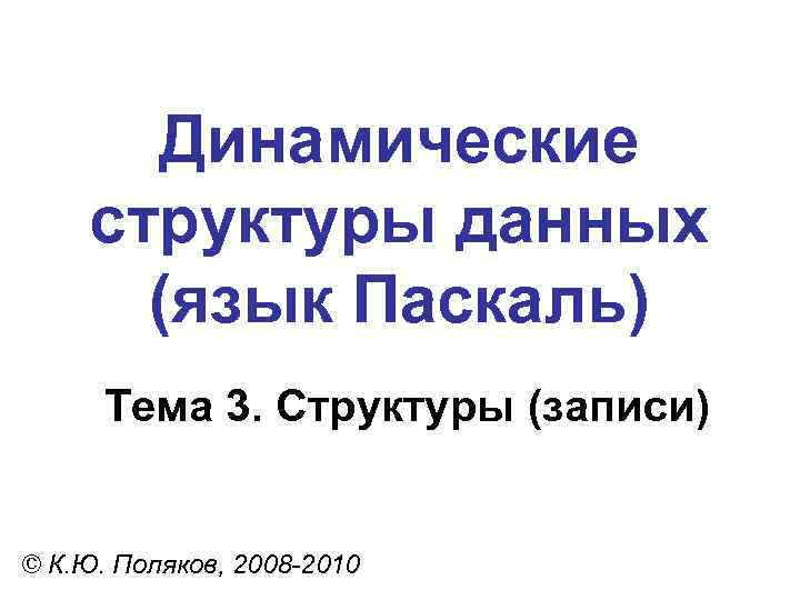 Динамические структуры данных (язык Паскаль) Тема 3. Структуры (записи) © К. Ю. Поляков, 2008