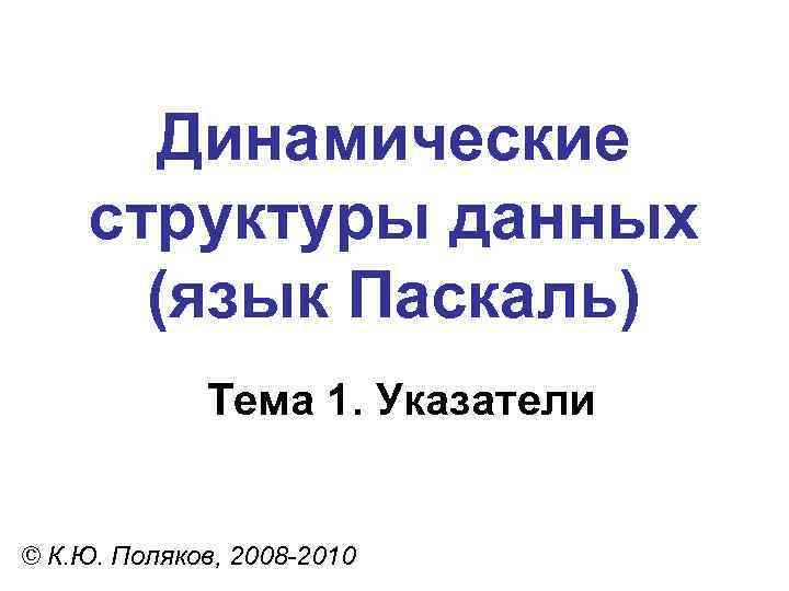 Динамические структуры данных (язык Паскаль) Тема 1. Указатели © К. Ю. Поляков, 2008 -2010