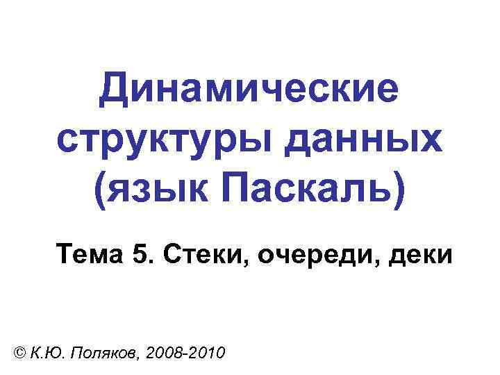 Динамические структуры данных (язык Паскаль) Тема 5. Стеки, очереди, деки © К. Ю. Поляков,