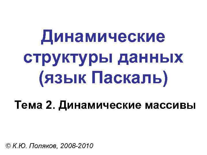 Динамические структуры данных (язык Паскаль) Тема 2. Динамические массивы © К. Ю. Поляков, 2008