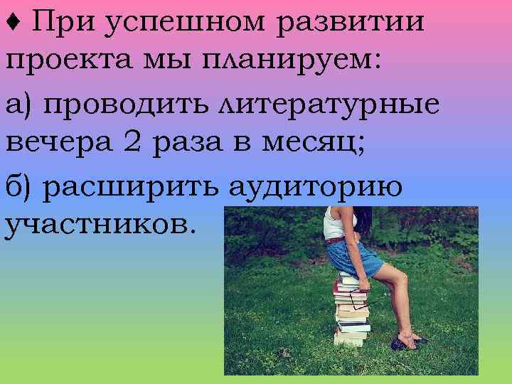 ♦ При успешном развитии проекта мы планируем: а) проводить литературные вечера 2 раза в